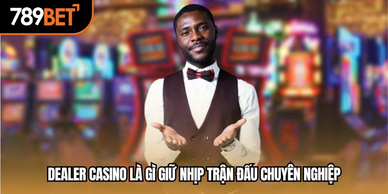 Dealer casino là gì giữ nhịp trận đấu chuyên nghiệp
